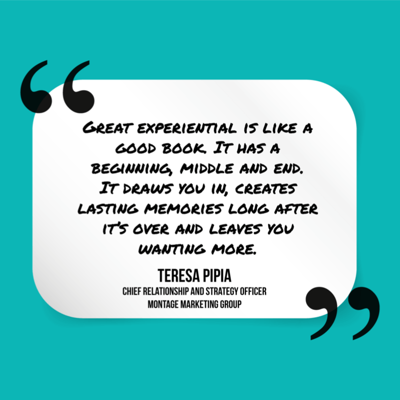 Great experiential marketing is like a good book. It has a beginning, middle, and end. It draws you in, creates lasting memories long after it's over and leaves you wanting more." - Teresa Pipia