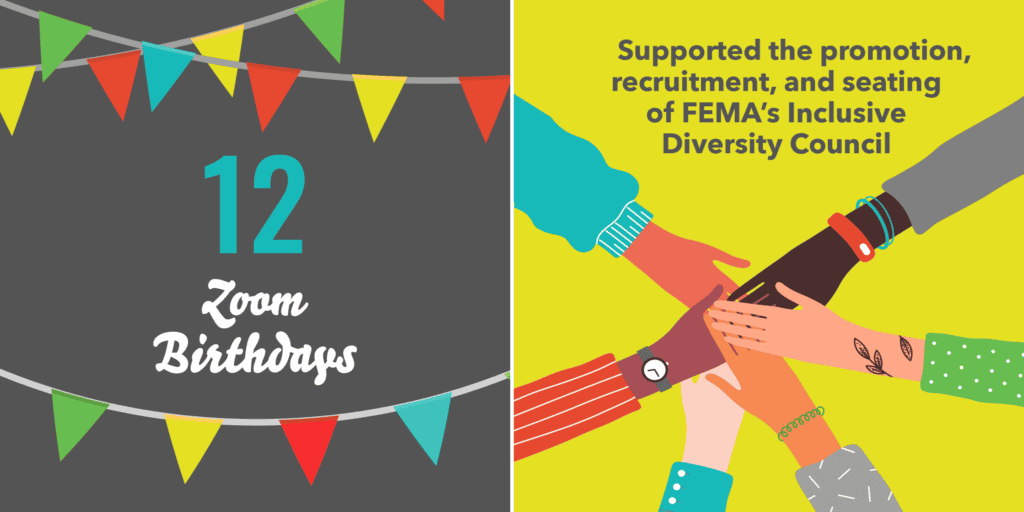12 Zoom birthdays. Supported the promotion, recruitment, and seating of FEMA's Inclusive Diversity Council.